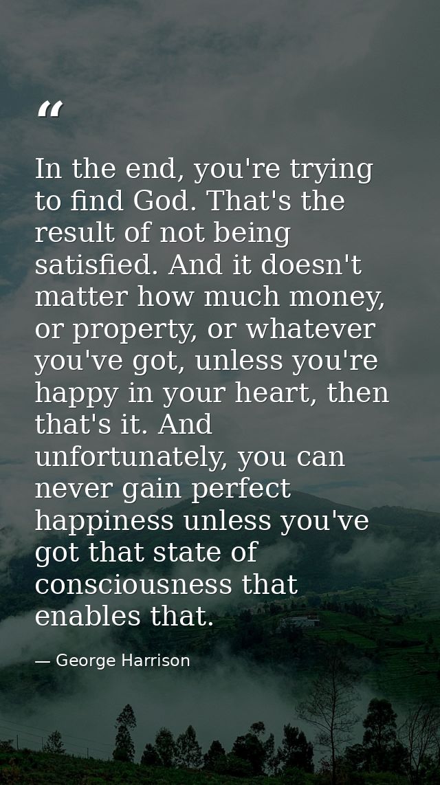 In the end, you're trying to find God. That's the result of not being satisfied. And it doesn't matter how much money, o — George Harrison