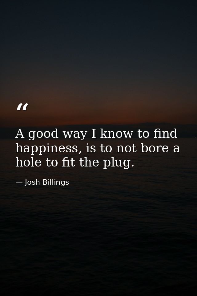 A good way I know to find happiness, is to not bore a hole to fit the plug. — Josh Billings