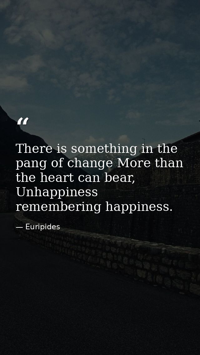 There is something in the pang of change More than the heart can bear, Unhappiness remembering happiness. — Euripides