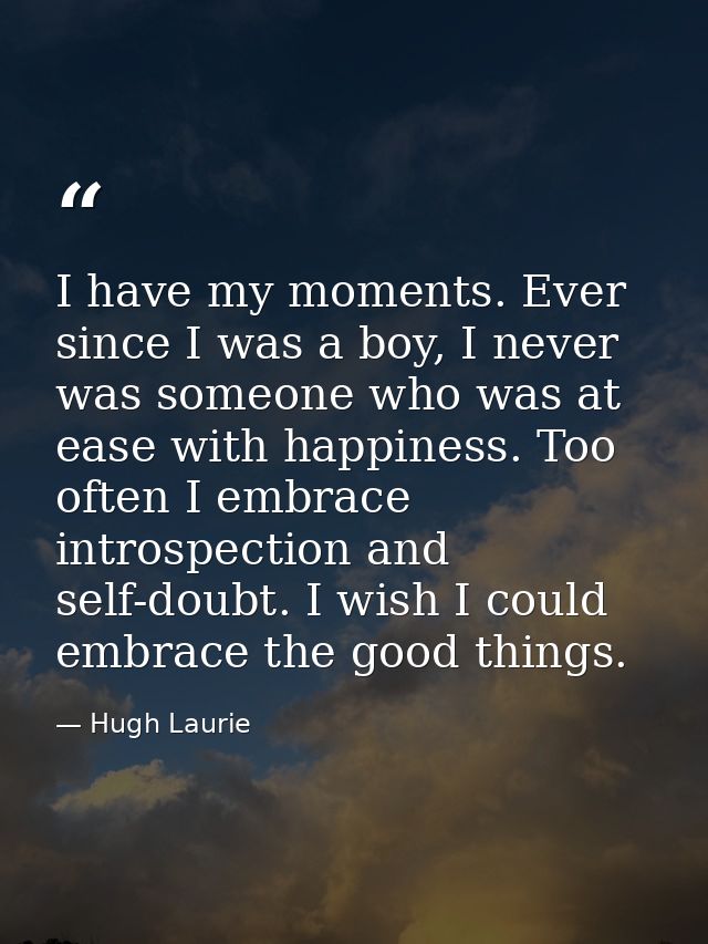 I have my moments. Ever since I was a boy, I never was someone who was at ease with happiness. Too often I embrace intro — Hugh Laurie