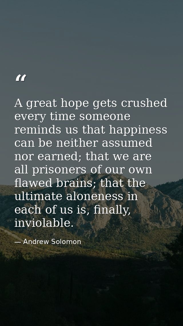 A great hope gets crushed every time someone reminds us that happiness can be neither assumed nor earned; that we are al — Andrew Solomon