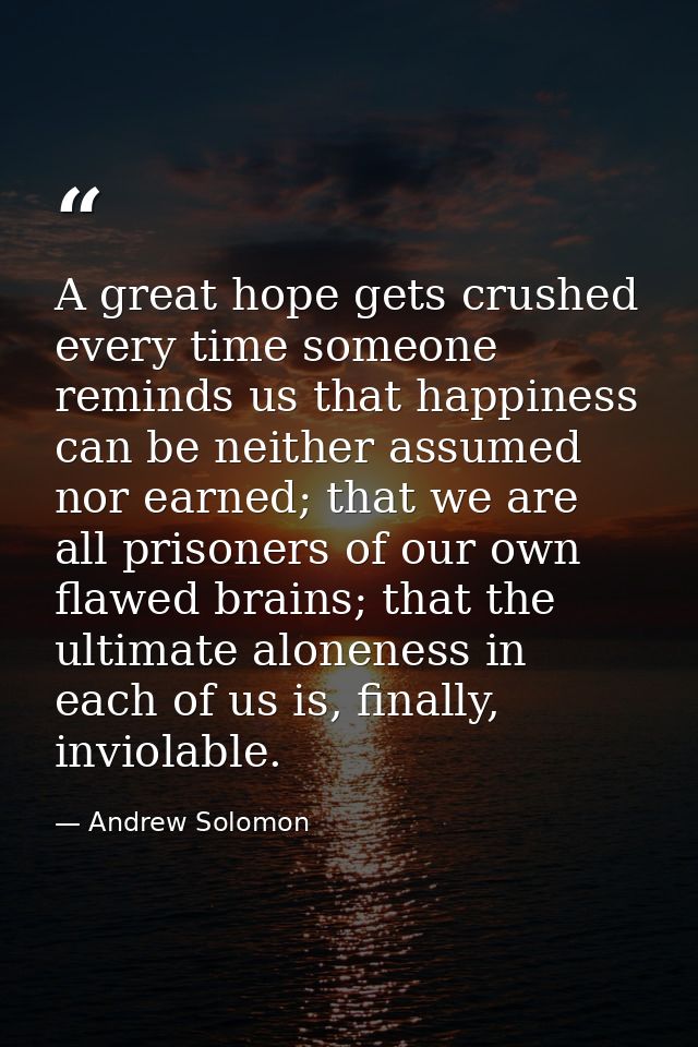 A great hope gets crushed every time someone reminds us that happiness can be neither assumed nor earned; that we are al — Andrew Solomon