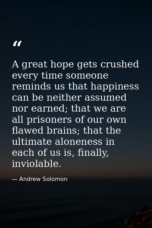 A great hope gets crushed every time someone reminds us that happiness can be neither assumed nor earned; that we are al — Andrew Solomon