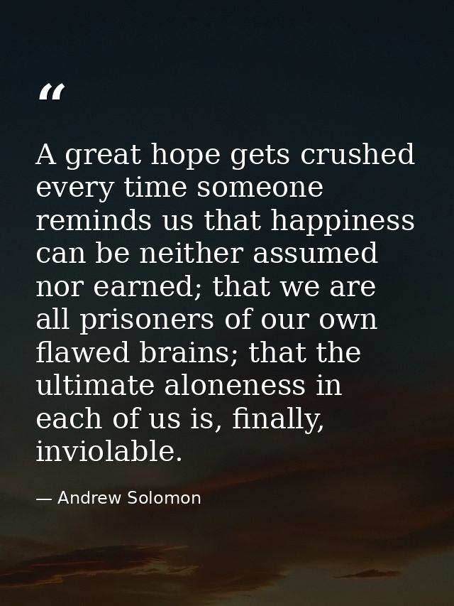 A great hope gets crushed every time someone reminds us that happiness can be neither assumed nor earned; that we are al — Andrew Solomon