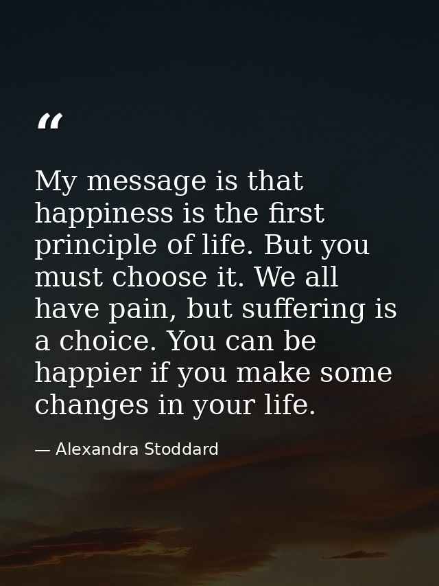 My message is that happiness is the first principle of life. But you must choose it. We all have pain, but suffering is  — Alexandra Stoddard