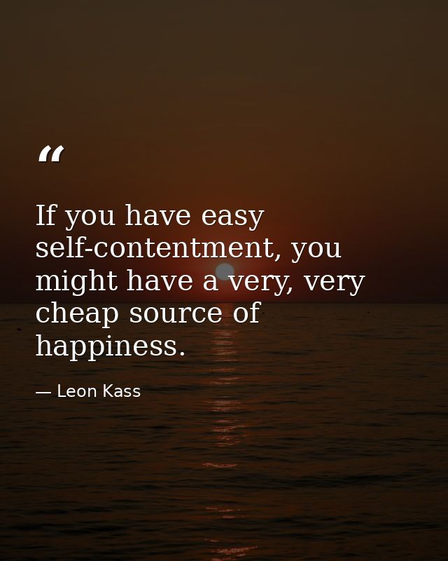 If you have easy self-contentment, you might have a very, very cheap source of happiness. — Leon Kass