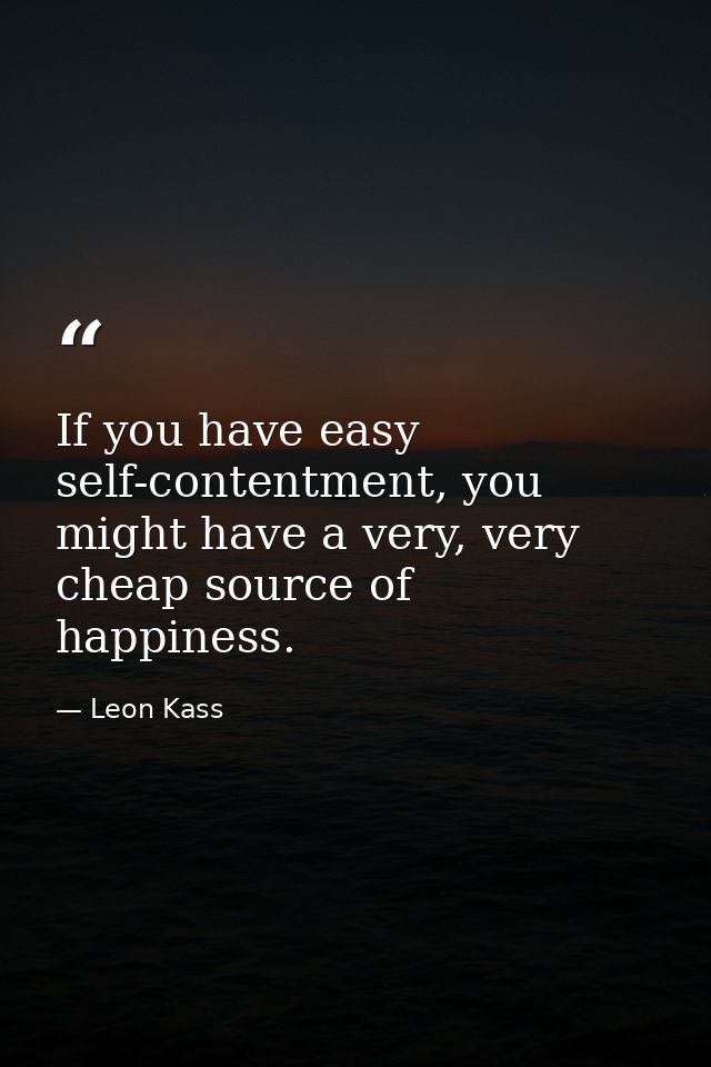 If you have easy self-contentment, you might have a very, very cheap source of happiness. — Leon Kass
