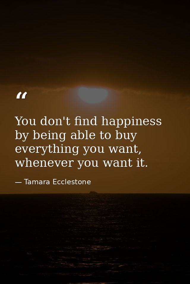 You don't find happiness by being able to buy everything you want, whenever you want it. — Tamara Ecclestone