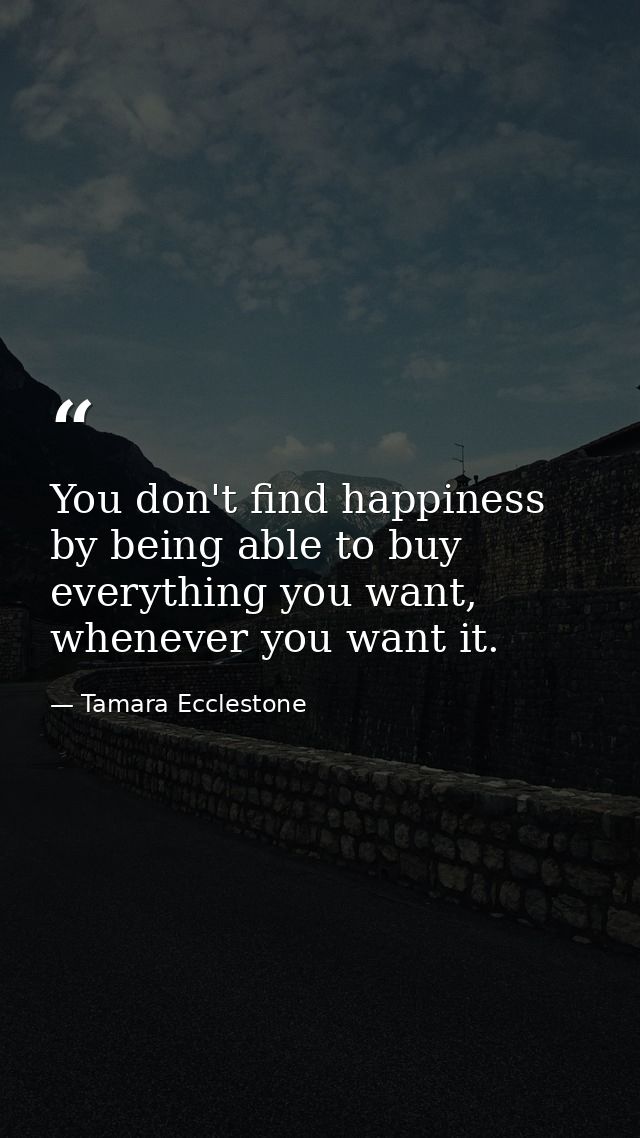 You don't find happiness by being able to buy everything you want, whenever you want it. — Tamara Ecclestone