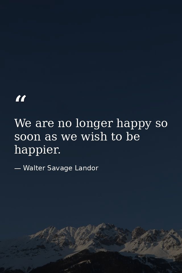 We are no longer happy so soon as we wish to be happier. — Walter Savage Landor