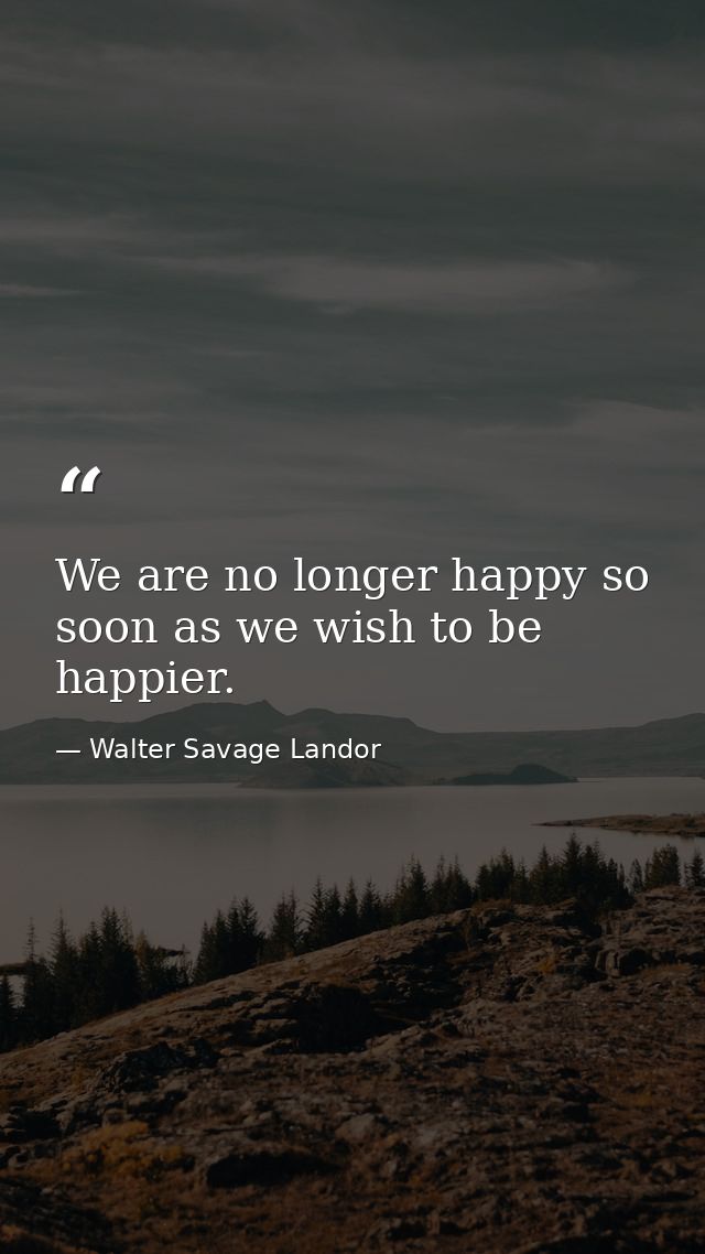 We are no longer happy so soon as we wish to be happier. — Walter Savage Landor