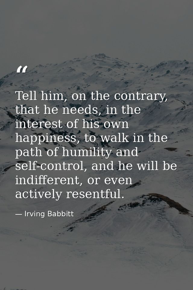 Tell him, on the contrary, that he needs, in the interest of his own happiness, to walk in the path of humility and self — Irving Babbitt