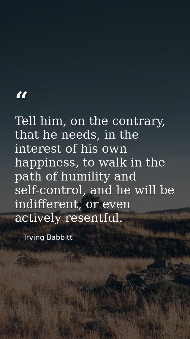 Tell him, on the contrary, that he needs, in the interest of his own happiness, to walk in the path of humility and self — Irving Babbitt