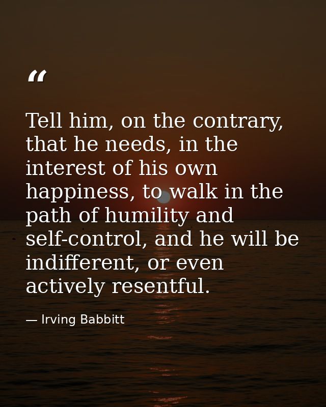 Tell him, on the contrary, that he needs, in the interest of his own happiness, to walk in the path of humility and self — Irving Babbitt