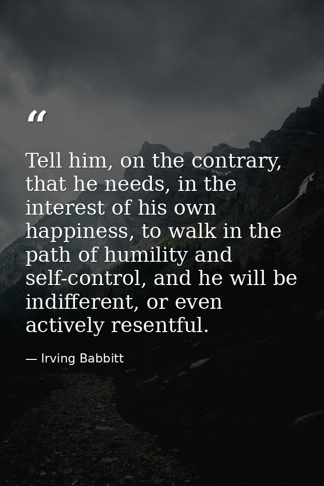 Tell him, on the contrary, that he needs, in the interest of his own happiness, to walk in the path of humility and self — Irving Babbitt