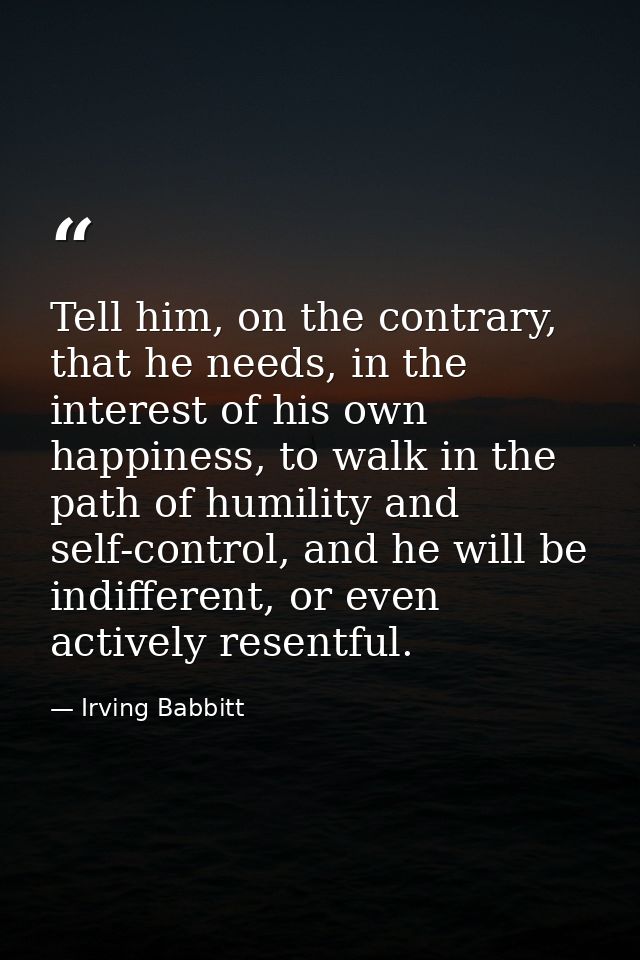 Tell him, on the contrary, that he needs, in the interest of his own happiness, to walk in the path of humility and self — Irving Babbitt