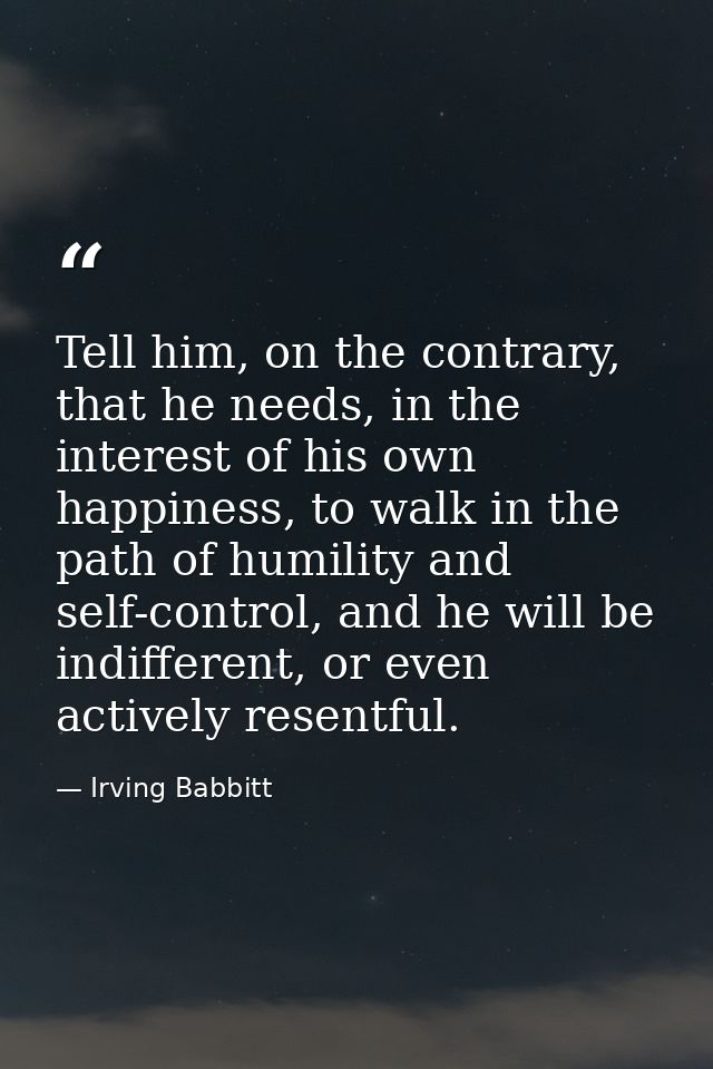 Tell him, on the contrary, that he needs, in the interest of his own happiness, to walk in the path of humility and self — Irving Babbitt