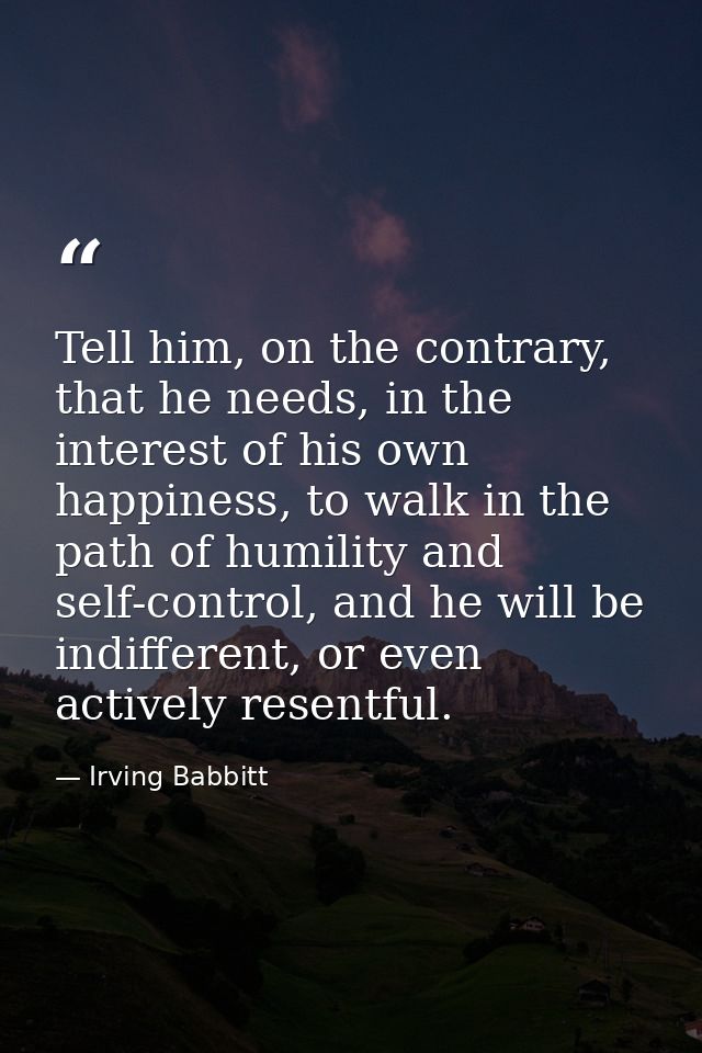 Tell him, on the contrary, that he needs, in the interest of his own happiness, to walk in the path of humility and self — Irving Babbitt