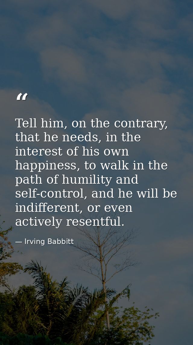 Tell him, on the contrary, that he needs, in the interest of his own happiness, to walk in the path of humility and self — Irving Babbitt