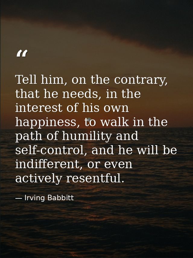 Tell him, on the contrary, that he needs, in the interest of his own happiness, to walk in the path of humility and self — Irving Babbitt