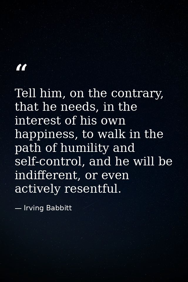 Tell him, on the contrary, that he needs, in the interest of his own happiness, to walk in the path of humility and self — Irving Babbitt