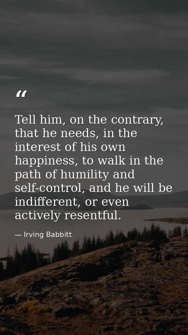 Tell him, on the contrary, that he needs, in the interest of his own happiness, to walk in the path of humility and self — Irving Babbitt