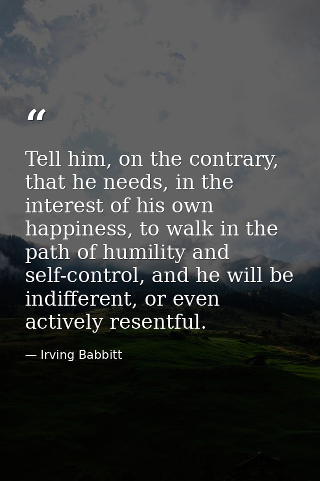 Tell him, on the contrary, that he needs, in the interest of his own happiness, to walk in the path of humility and self — Irving Babbitt