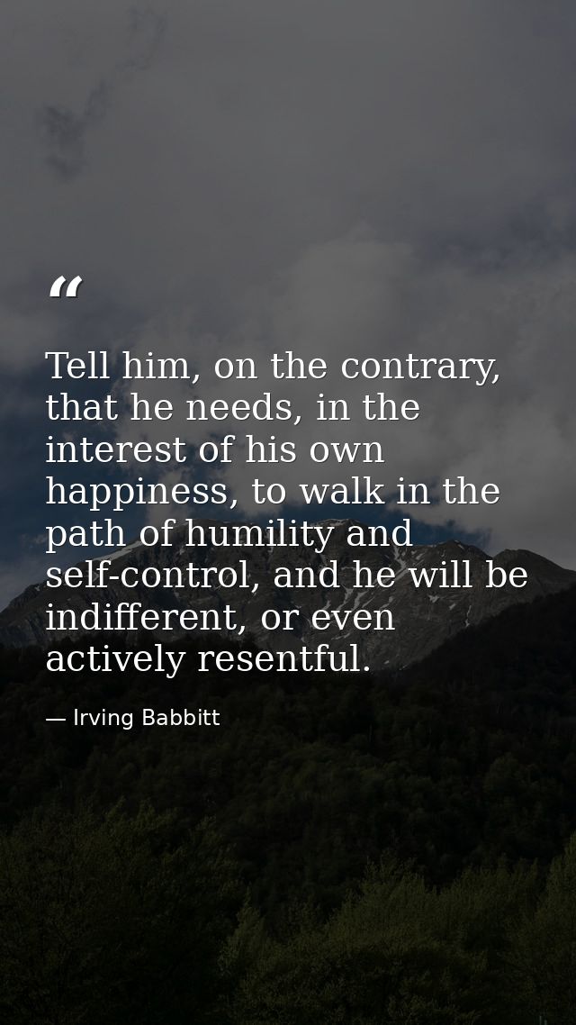 Tell him, on the contrary, that he needs, in the interest of his own happiness, to walk in the path of humility and self — Irving Babbitt