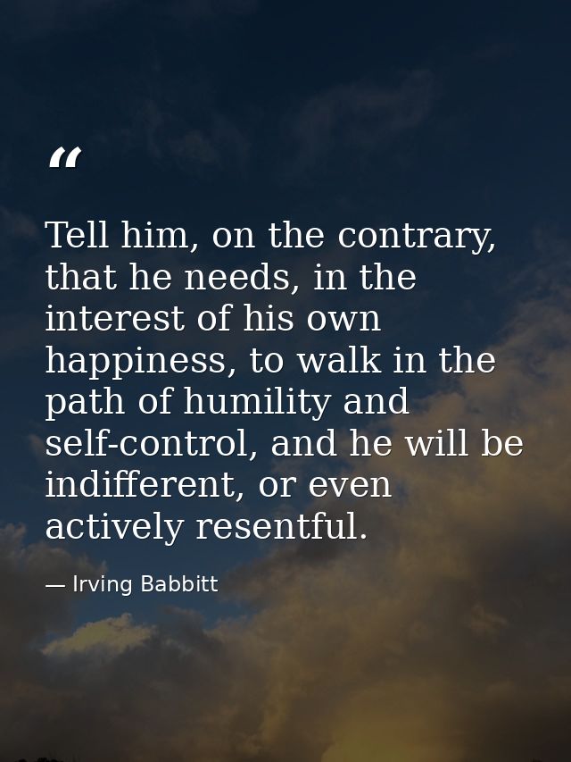 Tell him, on the contrary, that he needs, in the interest of his own happiness, to walk in the path of humility and self — Irving Babbitt