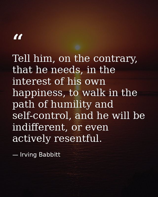 Tell him, on the contrary, that he needs, in the interest of his own happiness, to walk in the path of humility and self — Irving Babbitt