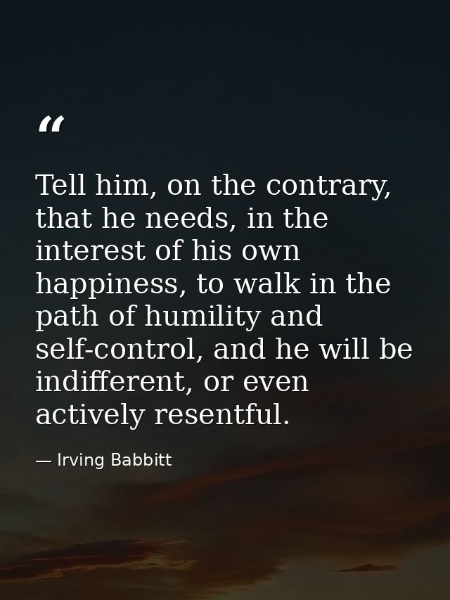 Tell him, on the contrary, that he needs, in the interest of his own happiness, to walk in the path of humility and self — Irving Babbitt