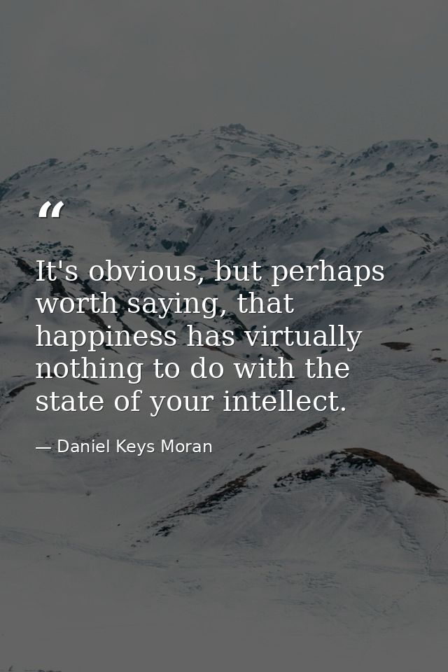 It's obvious, but perhaps worth saying, that happiness has virtually nothing to do with the state of your intellect. — Daniel Keys Moran