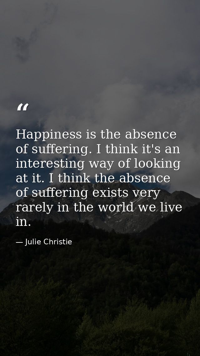 Happiness is the absence of suffering. I think it's an interesting way of looking at it. I think the absence of sufferin — Julie Christie
