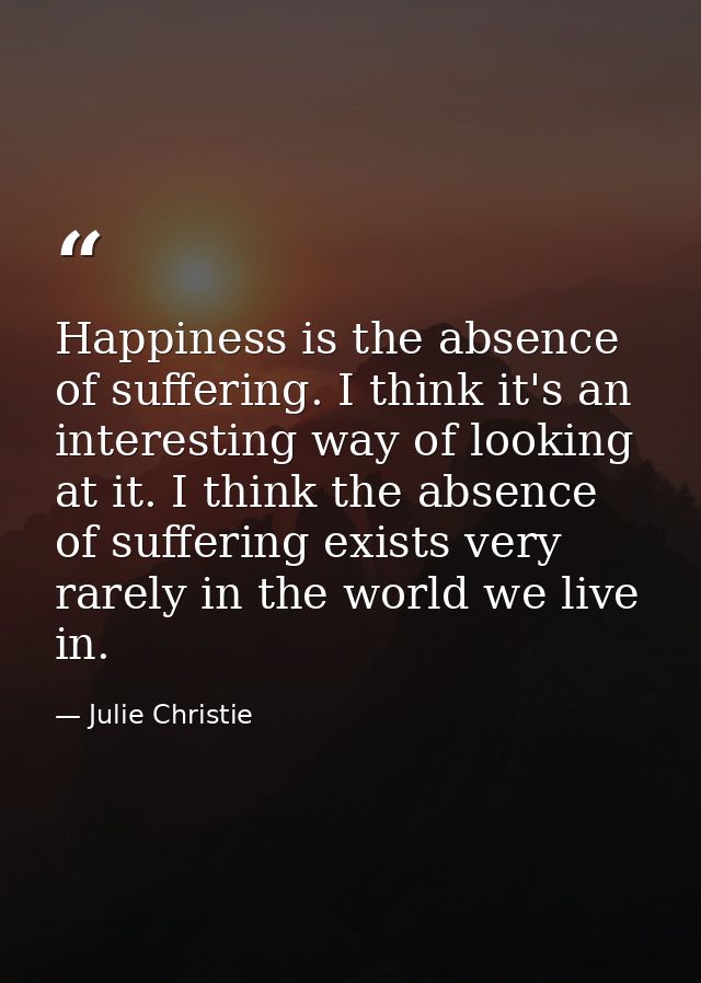 Happiness is the absence of suffering. I think it's an interesting way of looking at it. I think the absence of sufferin — Julie Christie