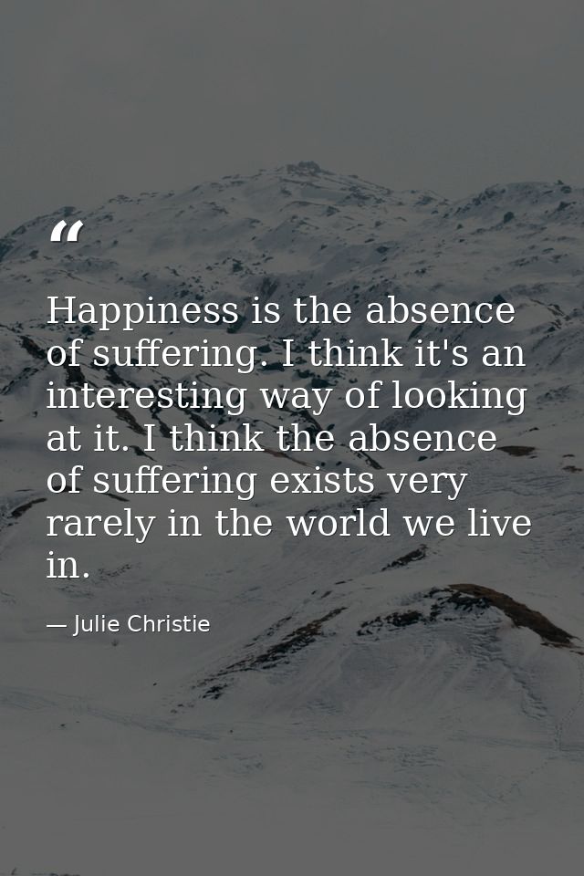Happiness is the absence of suffering. I think it's an interesting way of looking at it. I think the absence of sufferin — Julie Christie