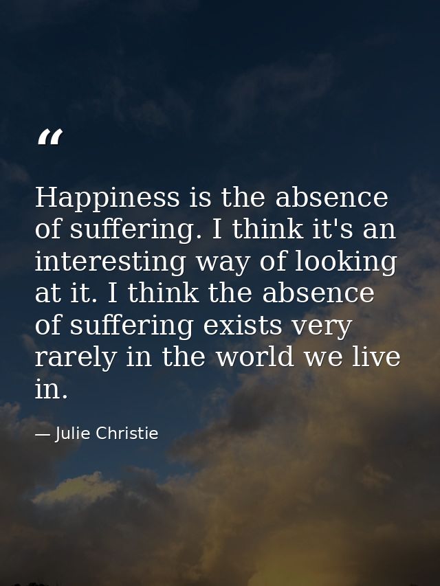 Happiness is the absence of suffering. I think it's an interesting way of looking at it. I think the absence of sufferin — Julie Christie