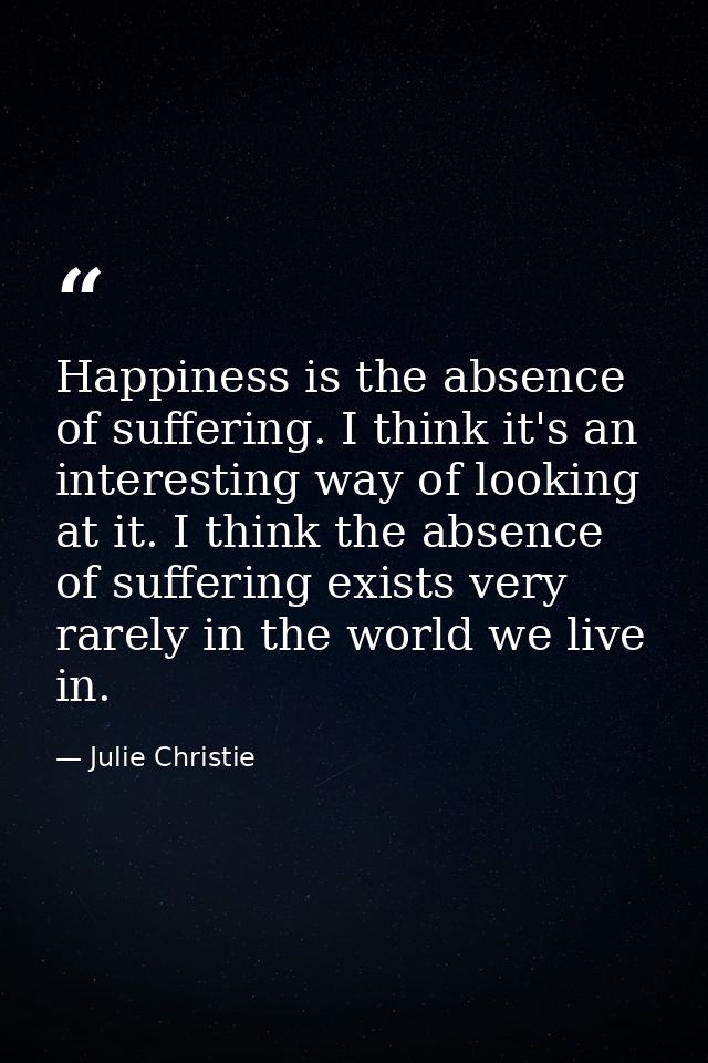 Happiness is the absence of suffering. I think it's an interesting way of looking at it. I think the absence of sufferin — Julie Christie