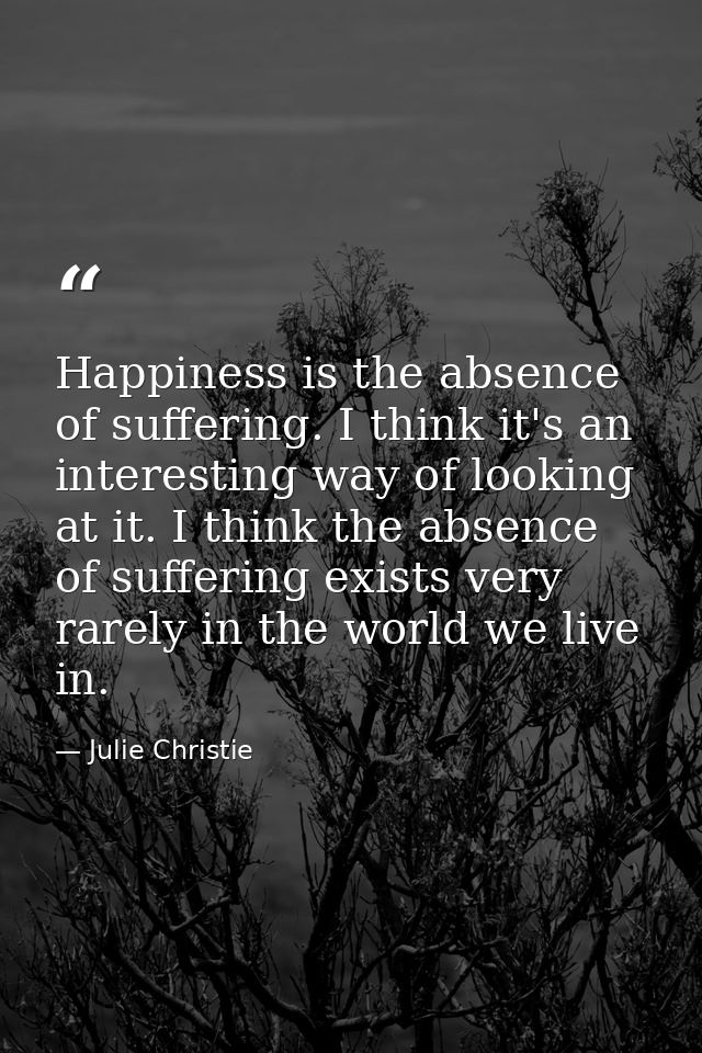 Happiness is the absence of suffering. I think it's an interesting way of looking at it. I think the absence of sufferin — Julie Christie