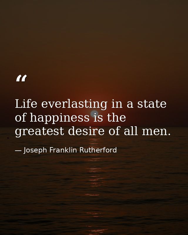 Life everlasting in a state of happiness is the greatest desire of all men. — Joseph Franklin Rutherford