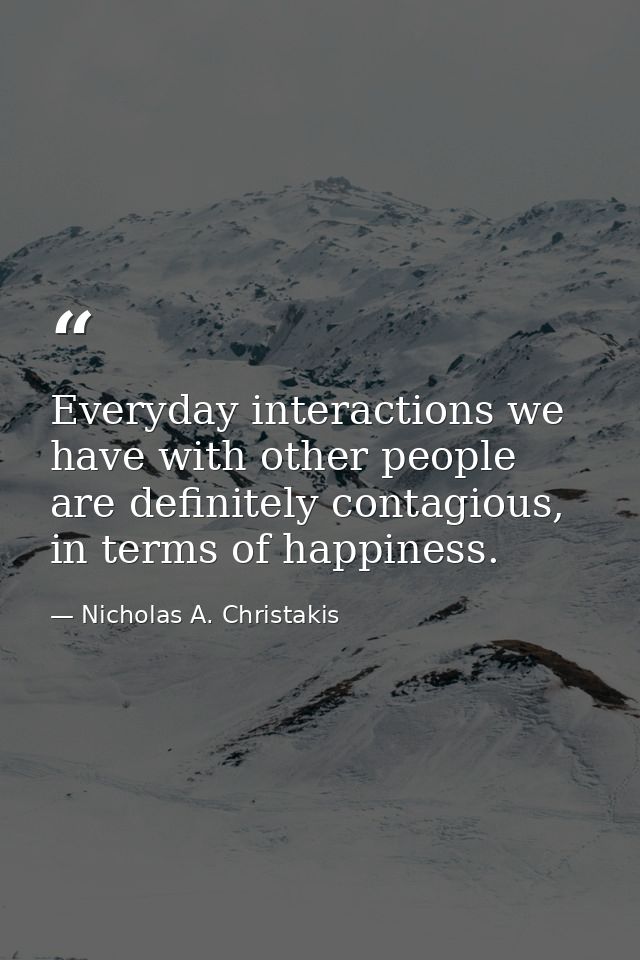 Everyday interactions we have with other people are definitely contagious, in terms of happiness. — Nicholas A. Christakis