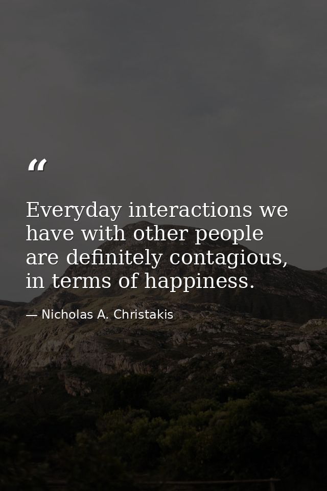 Everyday interactions we have with other people are definitely contagious, in terms of happiness. — Nicholas A. Christakis