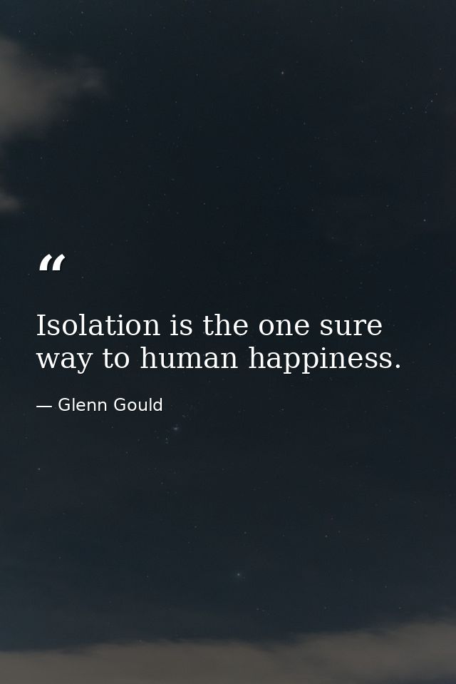 Isolation is the one sure way to human happiness. — Glenn Gould