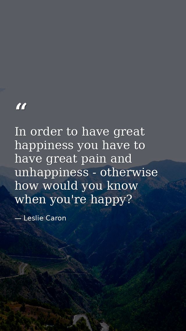 In order to have great happiness you have to have great pain and unhappiness - otherwise how would you know when you're  — Leslie Caron