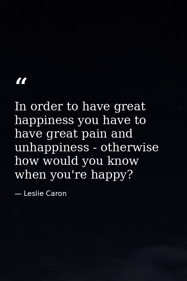 In order to have great happiness you have to have great pain and unhappiness - otherwise how would you know when you're  — Leslie Caron