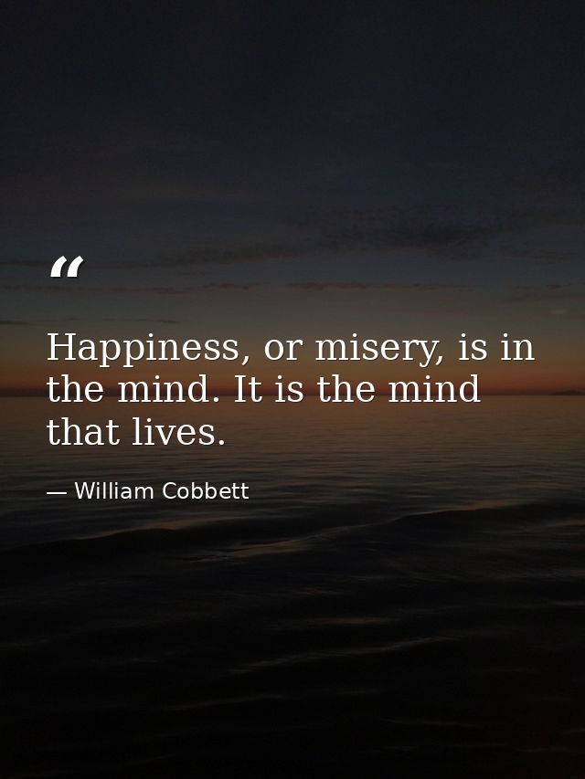 Happiness, or misery, is in the mind. It is the mind that lives. — William Cobbett
