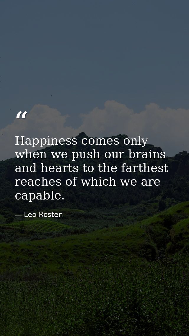 Happiness comes only when we push our brains and hearts to the farthest reaches of which we are capable. — Leo Rosten