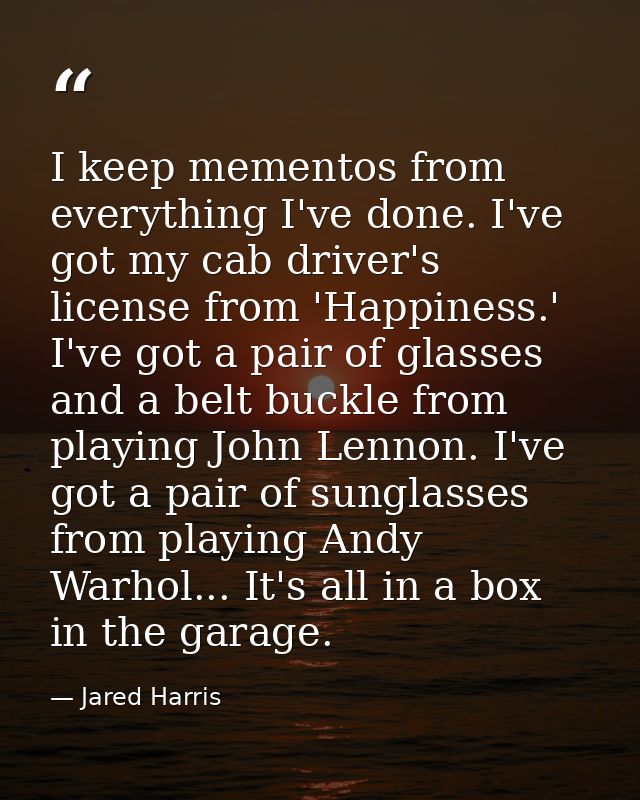 I keep mementos from everything I've done. I've got my cab driver's license from 'Happiness.' I've got a pair of glasses — Jared Harris