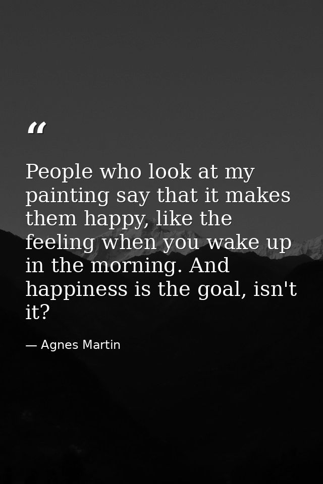People who look at my painting say that it makes them happy, like the feeling when you wake up in the morning. And happi — Agnes Martin