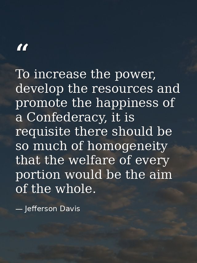 To increase the power, develop the resources and promote the happiness of a Confederacy, it is requisite there should be — Jefferson Davis