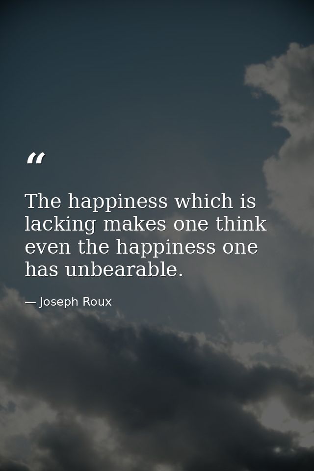 The happiness which is lacking makes one think even the happiness one has unbearable. — Joseph Roux